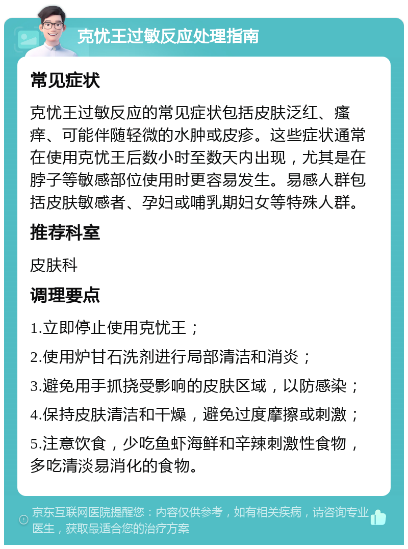 克忧王过敏反应处理指南 常见症状 克忧王过敏反应的常见症状包括皮肤泛红、瘙痒、可能伴随轻微的水肿或皮疹。这些症状通常在使用克忧王后数小时至数天内出现，尤其是在脖子等敏感部位使用时更容易发生。易感人群包括皮肤敏感者、孕妇或哺乳期妇女等特殊人群。 推荐科室 皮肤科 调理要点 1.立即停止使用克忧王； 2.使用炉甘石洗剂进行局部清洁和消炎； 3.避免用手抓挠受影响的皮肤区域，以防感染； 4.保持皮肤清洁和干燥，避免过度摩擦或刺激； 5.注意饮食，少吃鱼虾海鲜和辛辣刺激性食物，多吃清淡易消化的食物。