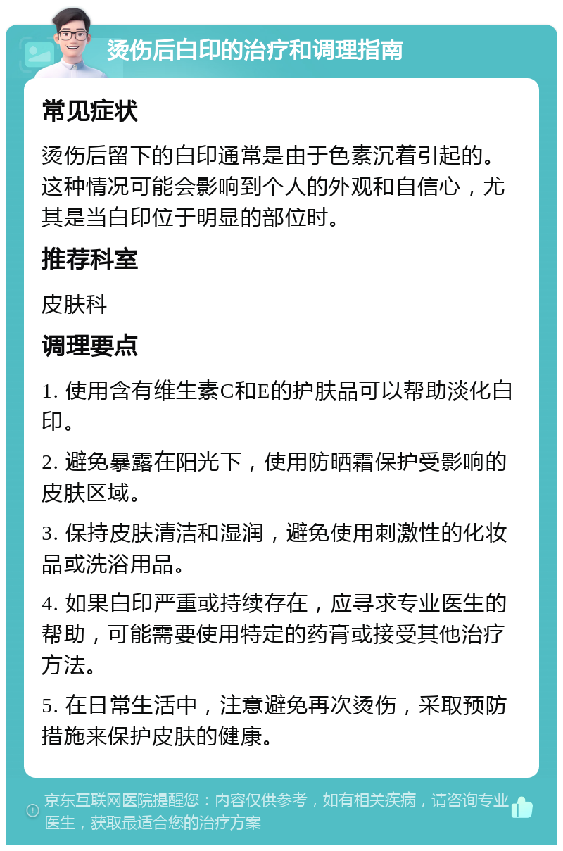 烫伤后白印的治疗和调理指南 常见症状 烫伤后留下的白印通常是由于色素沉着引起的。这种情况可能会影响到个人的外观和自信心，尤其是当白印位于明显的部位时。 推荐科室 皮肤科 调理要点 1. 使用含有维生素C和E的护肤品可以帮助淡化白印。 2. 避免暴露在阳光下，使用防晒霜保护受影响的皮肤区域。 3. 保持皮肤清洁和湿润，避免使用刺激性的化妆品或洗浴用品。 4. 如果白印严重或持续存在，应寻求专业医生的帮助，可能需要使用特定的药膏或接受其他治疗方法。 5. 在日常生活中，注意避免再次烫伤，采取预防措施来保护皮肤的健康。