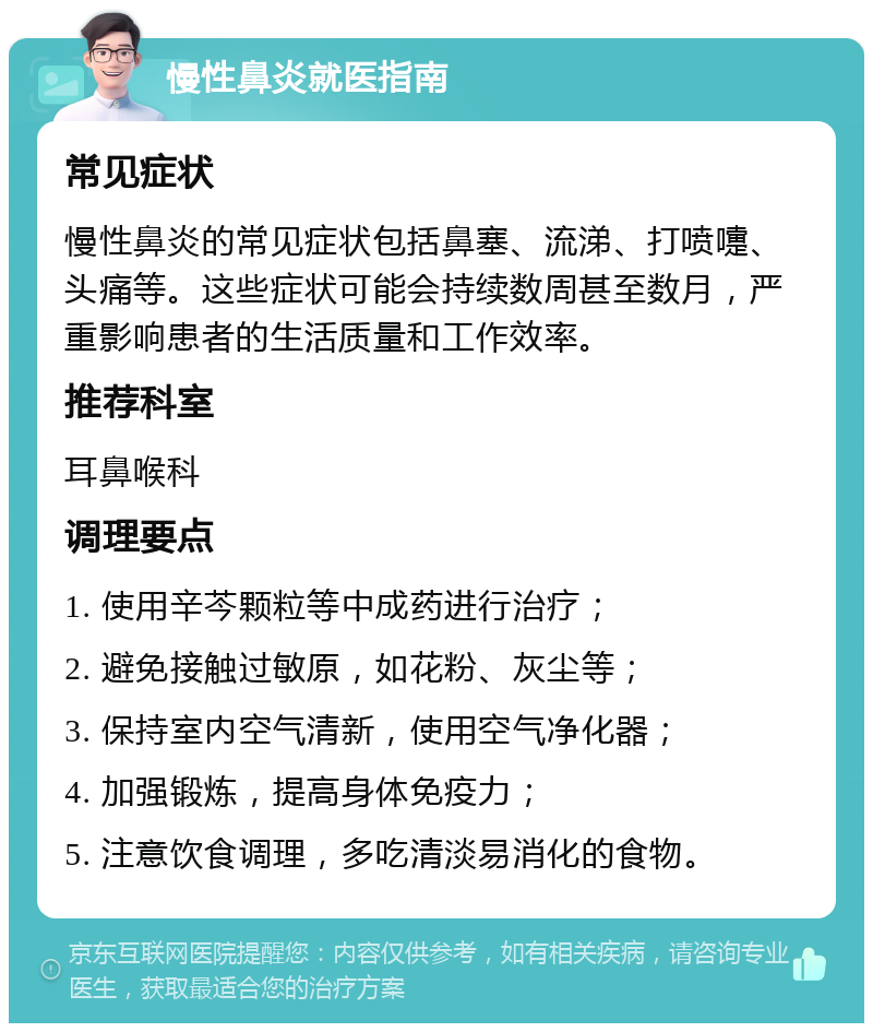 慢性鼻炎就医指南 常见症状 慢性鼻炎的常见症状包括鼻塞、流涕、打喷嚏、头痛等。这些症状可能会持续数周甚至数月，严重影响患者的生活质量和工作效率。 推荐科室 耳鼻喉科 调理要点 1. 使用辛芩颗粒等中成药进行治疗； 2. 避免接触过敏原，如花粉、灰尘等； 3. 保持室内空气清新，使用空气净化器； 4. 加强锻炼，提高身体免疫力； 5. 注意饮食调理，多吃清淡易消化的食物。