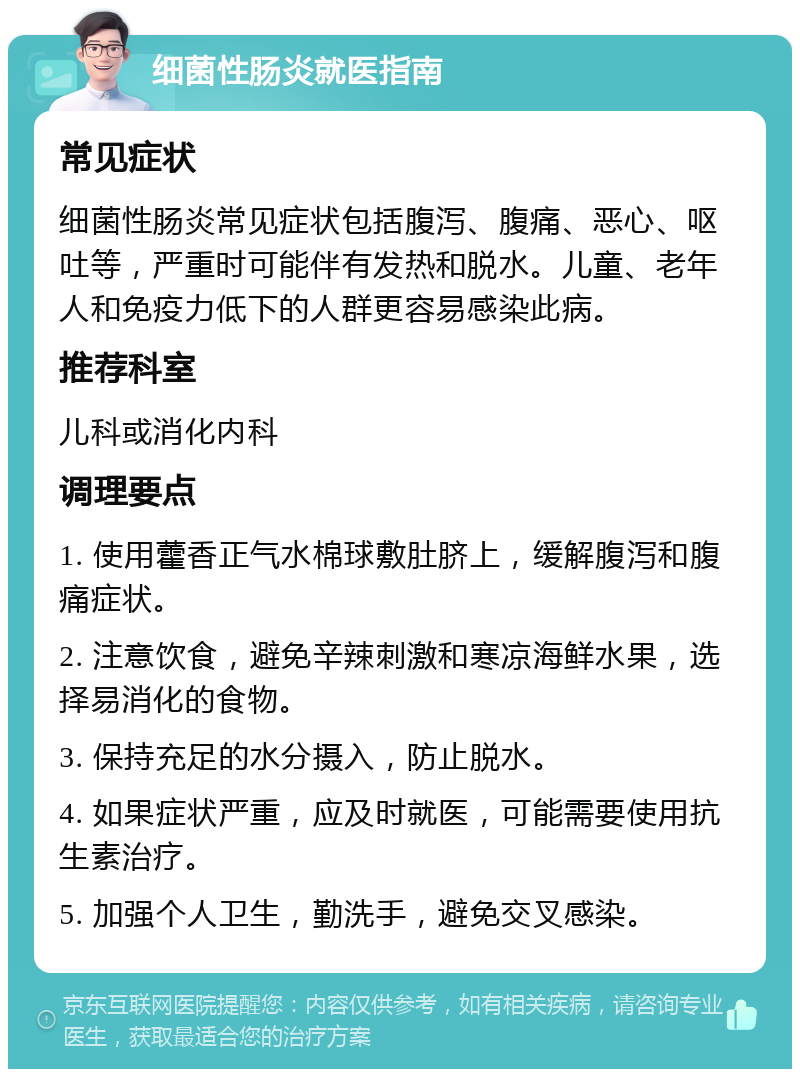 细菌性肠炎就医指南 常见症状 细菌性肠炎常见症状包括腹泻、腹痛、恶心、呕吐等，严重时可能伴有发热和脱水。儿童、老年人和免疫力低下的人群更容易感染此病。 推荐科室 儿科或消化内科 调理要点 1. 使用藿香正气水棉球敷肚脐上，缓解腹泻和腹痛症状。 2. 注意饮食，避免辛辣刺激和寒凉海鲜水果，选择易消化的食物。 3. 保持充足的水分摄入，防止脱水。 4. 如果症状严重，应及时就医，可能需要使用抗生素治疗。 5. 加强个人卫生，勤洗手，避免交叉感染。