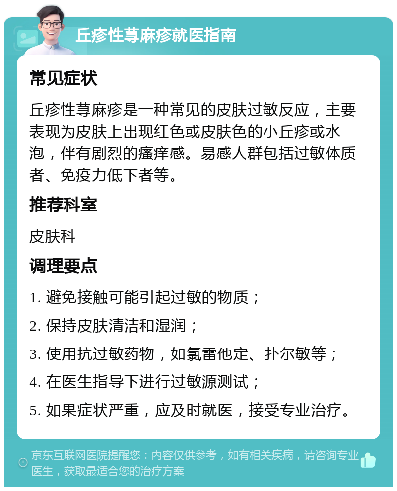 丘疹性荨麻疹就医指南 常见症状 丘疹性荨麻疹是一种常见的皮肤过敏反应，主要表现为皮肤上出现红色或皮肤色的小丘疹或水泡，伴有剧烈的瘙痒感。易感人群包括过敏体质者、免疫力低下者等。 推荐科室 皮肤科 调理要点 1. 避免接触可能引起过敏的物质； 2. 保持皮肤清洁和湿润； 3. 使用抗过敏药物，如氯雷他定、扑尔敏等； 4. 在医生指导下进行过敏源测试； 5. 如果症状严重，应及时就医，接受专业治疗。