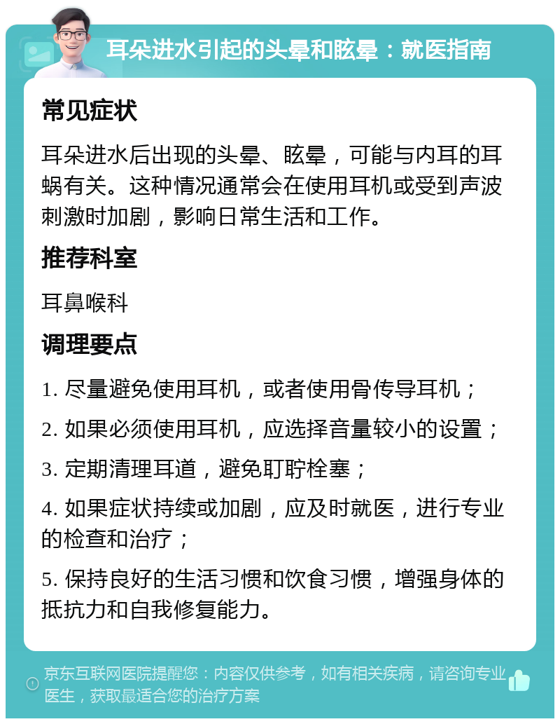 耳朵进水引起的头晕和眩晕：就医指南 常见症状 耳朵进水后出现的头晕、眩晕，可能与内耳的耳蜗有关。这种情况通常会在使用耳机或受到声波刺激时加剧，影响日常生活和工作。 推荐科室 耳鼻喉科 调理要点 1. 尽量避免使用耳机，或者使用骨传导耳机； 2. 如果必须使用耳机，应选择音量较小的设置； 3. 定期清理耳道，避免耵聍栓塞； 4. 如果症状持续或加剧，应及时就医，进行专业的检查和治疗； 5. 保持良好的生活习惯和饮食习惯，增强身体的抵抗力和自我修复能力。