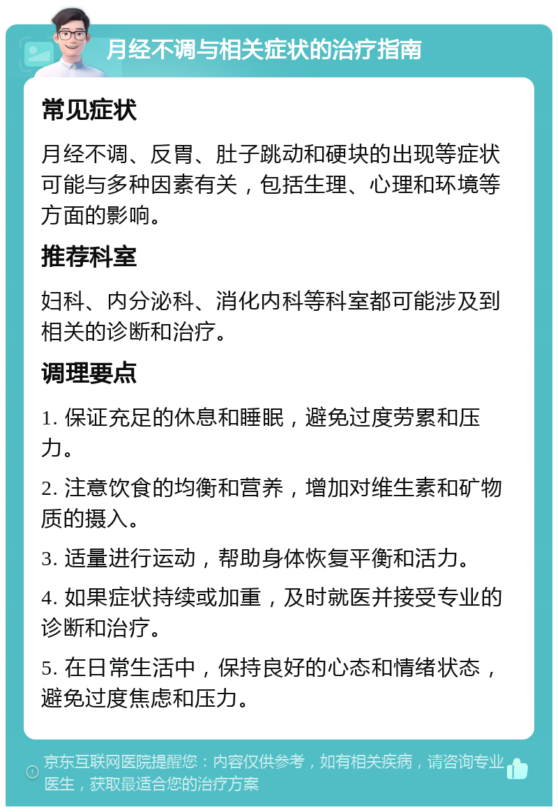 月经不调与相关症状的治疗指南 常见症状 月经不调、反胃、肚子跳动和硬块的出现等症状可能与多种因素有关，包括生理、心理和环境等方面的影响。 推荐科室 妇科、内分泌科、消化内科等科室都可能涉及到相关的诊断和治疗。 调理要点 1. 保证充足的休息和睡眠，避免过度劳累和压力。 2. 注意饮食的均衡和营养，增加对维生素和矿物质的摄入。 3. 适量进行运动，帮助身体恢复平衡和活力。 4. 如果症状持续或加重，及时就医并接受专业的诊断和治疗。 5. 在日常生活中，保持良好的心态和情绪状态，避免过度焦虑和压力。