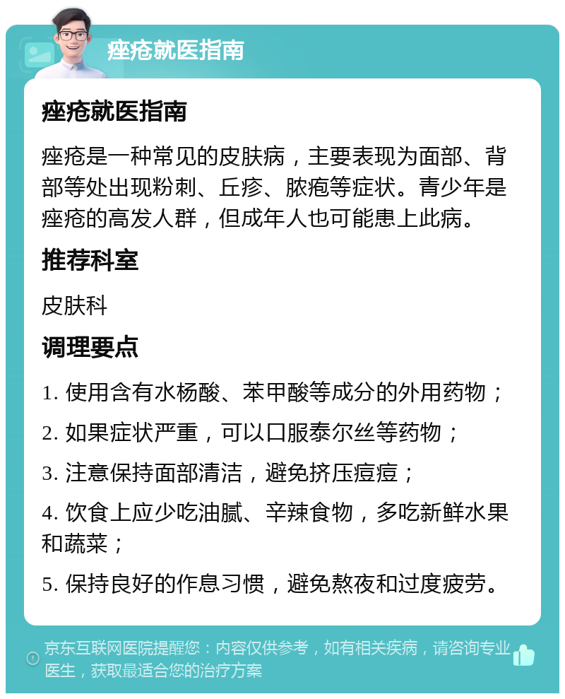 痤疮就医指南 痤疮就医指南 痤疮是一种常见的皮肤病，主要表现为面部、背部等处出现粉刺、丘疹、脓疱等症状。青少年是痤疮的高发人群，但成年人也可能患上此病。 推荐科室 皮肤科 调理要点 1. 使用含有水杨酸、苯甲酸等成分的外用药物； 2. 如果症状严重，可以口服泰尔丝等药物； 3. 注意保持面部清洁，避免挤压痘痘； 4. 饮食上应少吃油腻、辛辣食物，多吃新鲜水果和蔬菜； 5. 保持良好的作息习惯，避免熬夜和过度疲劳。