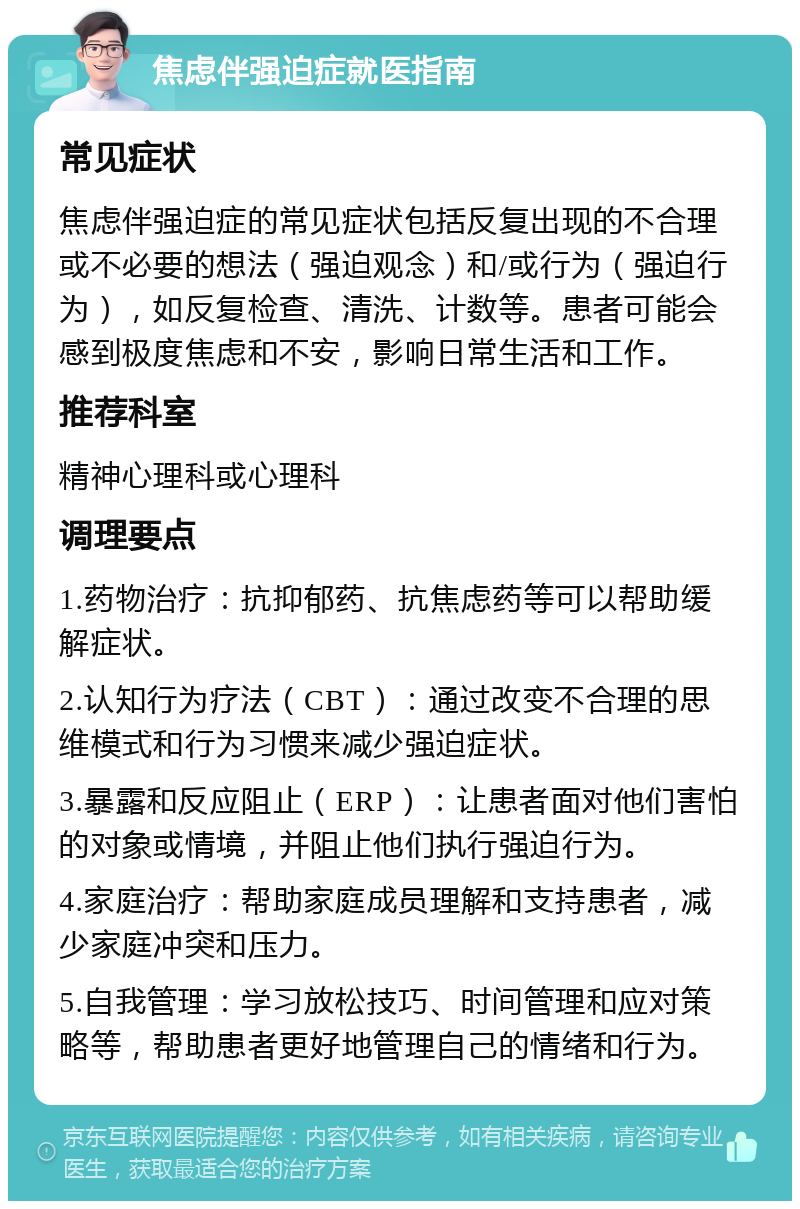 焦虑伴强迫症就医指南 常见症状 焦虑伴强迫症的常见症状包括反复出现的不合理或不必要的想法（强迫观念）和/或行为（强迫行为），如反复检查、清洗、计数等。患者可能会感到极度焦虑和不安，影响日常生活和工作。 推荐科室 精神心理科或心理科 调理要点 1.药物治疗：抗抑郁药、抗焦虑药等可以帮助缓解症状。 2.认知行为疗法（CBT）：通过改变不合理的思维模式和行为习惯来减少强迫症状。 3.暴露和反应阻止（ERP）：让患者面对他们害怕的对象或情境，并阻止他们执行强迫行为。 4.家庭治疗：帮助家庭成员理解和支持患者，减少家庭冲突和压力。 5.自我管理：学习放松技巧、时间管理和应对策略等，帮助患者更好地管理自己的情绪和行为。