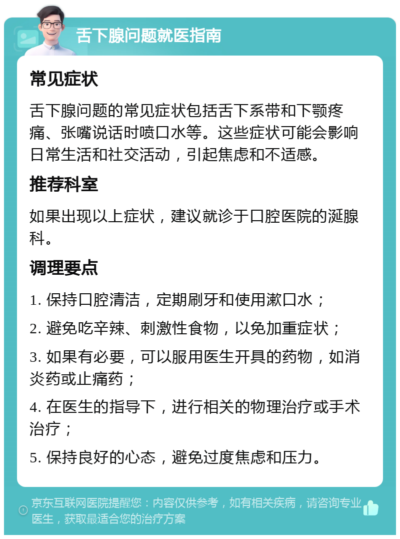 舌下腺问题就医指南 常见症状 舌下腺问题的常见症状包括舌下系带和下颚疼痛、张嘴说话时喷口水等。这些症状可能会影响日常生活和社交活动，引起焦虑和不适感。 推荐科室 如果出现以上症状，建议就诊于口腔医院的涎腺科。 调理要点 1. 保持口腔清洁，定期刷牙和使用漱口水； 2. 避免吃辛辣、刺激性食物，以免加重症状； 3. 如果有必要，可以服用医生开具的药物，如消炎药或止痛药； 4. 在医生的指导下，进行相关的物理治疗或手术治疗； 5. 保持良好的心态，避免过度焦虑和压力。