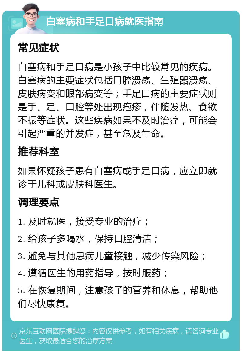 白塞病和手足口病就医指南 常见症状 白塞病和手足口病是小孩子中比较常见的疾病。白塞病的主要症状包括口腔溃疡、生殖器溃疡、皮肤病变和眼部病变等；手足口病的主要症状则是手、足、口腔等处出现疱疹，伴随发热、食欲不振等症状。这些疾病如果不及时治疗，可能会引起严重的并发症，甚至危及生命。 推荐科室 如果怀疑孩子患有白塞病或手足口病，应立即就诊于儿科或皮肤科医生。 调理要点 1. 及时就医，接受专业的治疗； 2. 给孩子多喝水，保持口腔清洁； 3. 避免与其他患病儿童接触，减少传染风险； 4. 遵循医生的用药指导，按时服药； 5. 在恢复期间，注意孩子的营养和休息，帮助他们尽快康复。