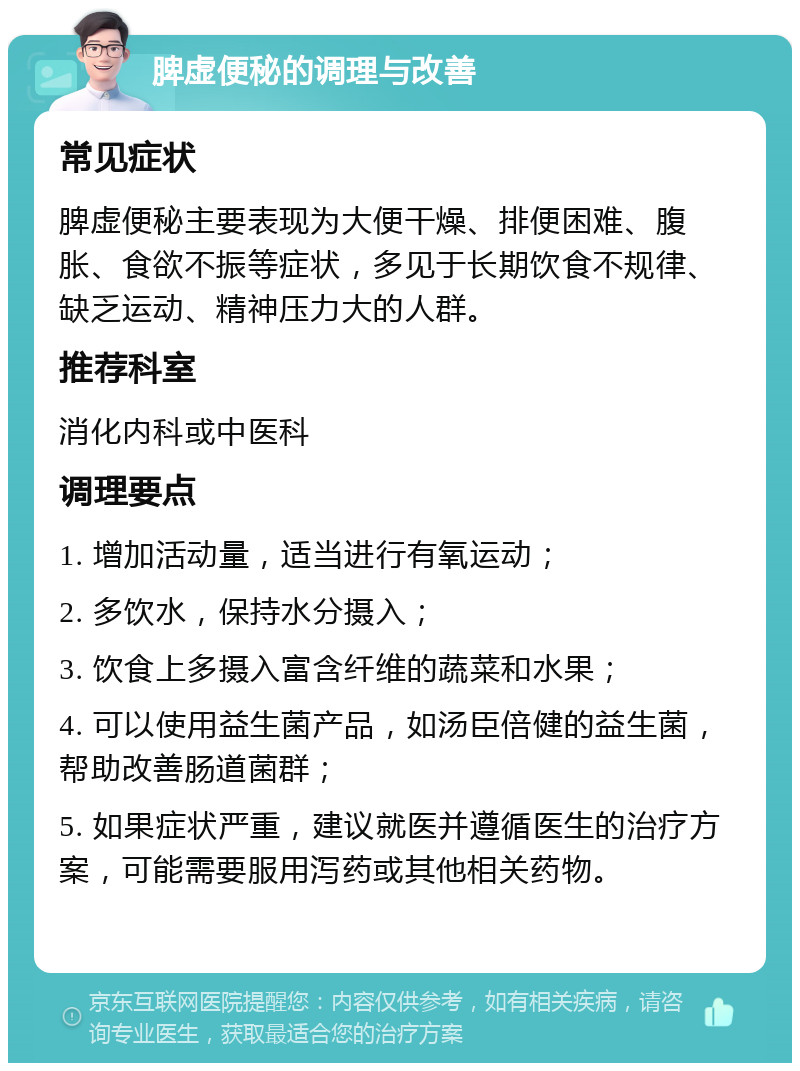 脾虚便秘的调理与改善 常见症状 脾虚便秘主要表现为大便干燥、排便困难、腹胀、食欲不振等症状，多见于长期饮食不规律、缺乏运动、精神压力大的人群。 推荐科室 消化内科或中医科 调理要点 1. 增加活动量，适当进行有氧运动； 2. 多饮水，保持水分摄入； 3. 饮食上多摄入富含纤维的蔬菜和水果； 4. 可以使用益生菌产品，如汤臣倍健的益生菌，帮助改善肠道菌群； 5. 如果症状严重，建议就医并遵循医生的治疗方案，可能需要服用泻药或其他相关药物。