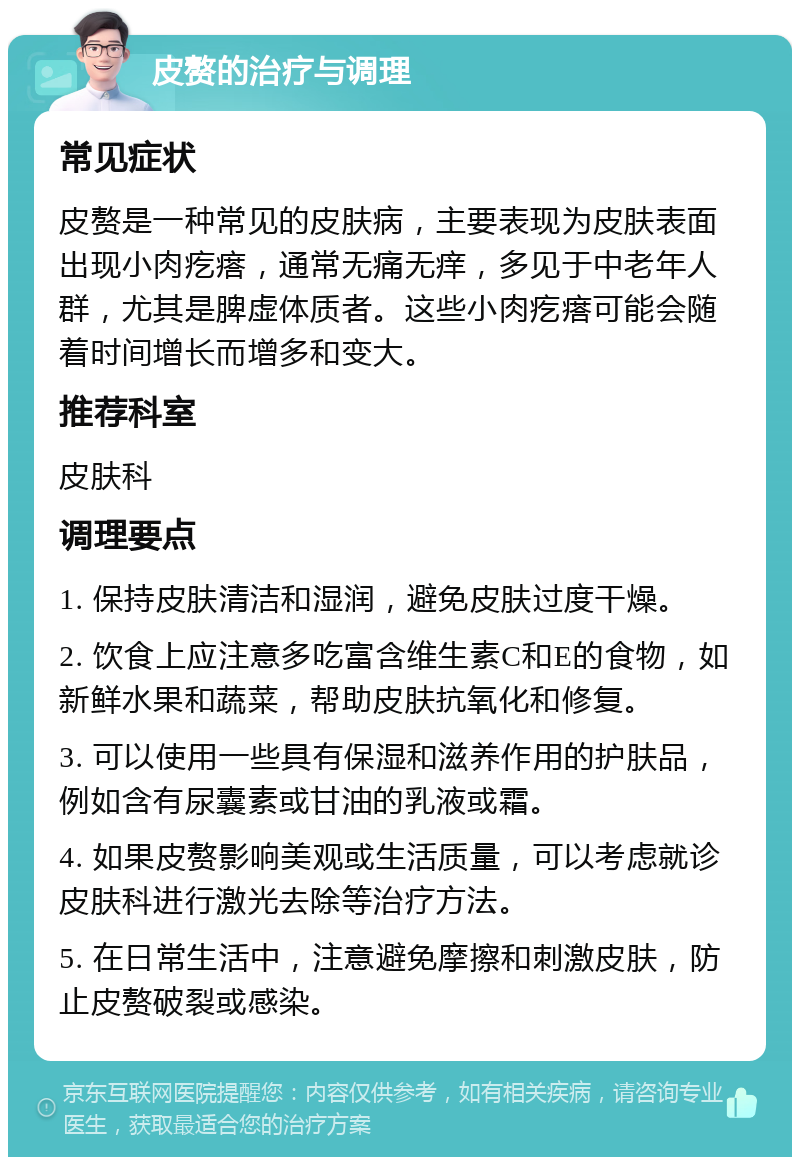 皮赘的治疗与调理 常见症状 皮赘是一种常见的皮肤病，主要表现为皮肤表面出现小肉疙瘩，通常无痛无痒，多见于中老年人群，尤其是脾虚体质者。这些小肉疙瘩可能会随着时间增长而增多和变大。 推荐科室 皮肤科 调理要点 1. 保持皮肤清洁和湿润，避免皮肤过度干燥。 2. 饮食上应注意多吃富含维生素C和E的食物，如新鲜水果和蔬菜，帮助皮肤抗氧化和修复。 3. 可以使用一些具有保湿和滋养作用的护肤品，例如含有尿囊素或甘油的乳液或霜。 4. 如果皮赘影响美观或生活质量，可以考虑就诊皮肤科进行激光去除等治疗方法。 5. 在日常生活中，注意避免摩擦和刺激皮肤，防止皮赘破裂或感染。