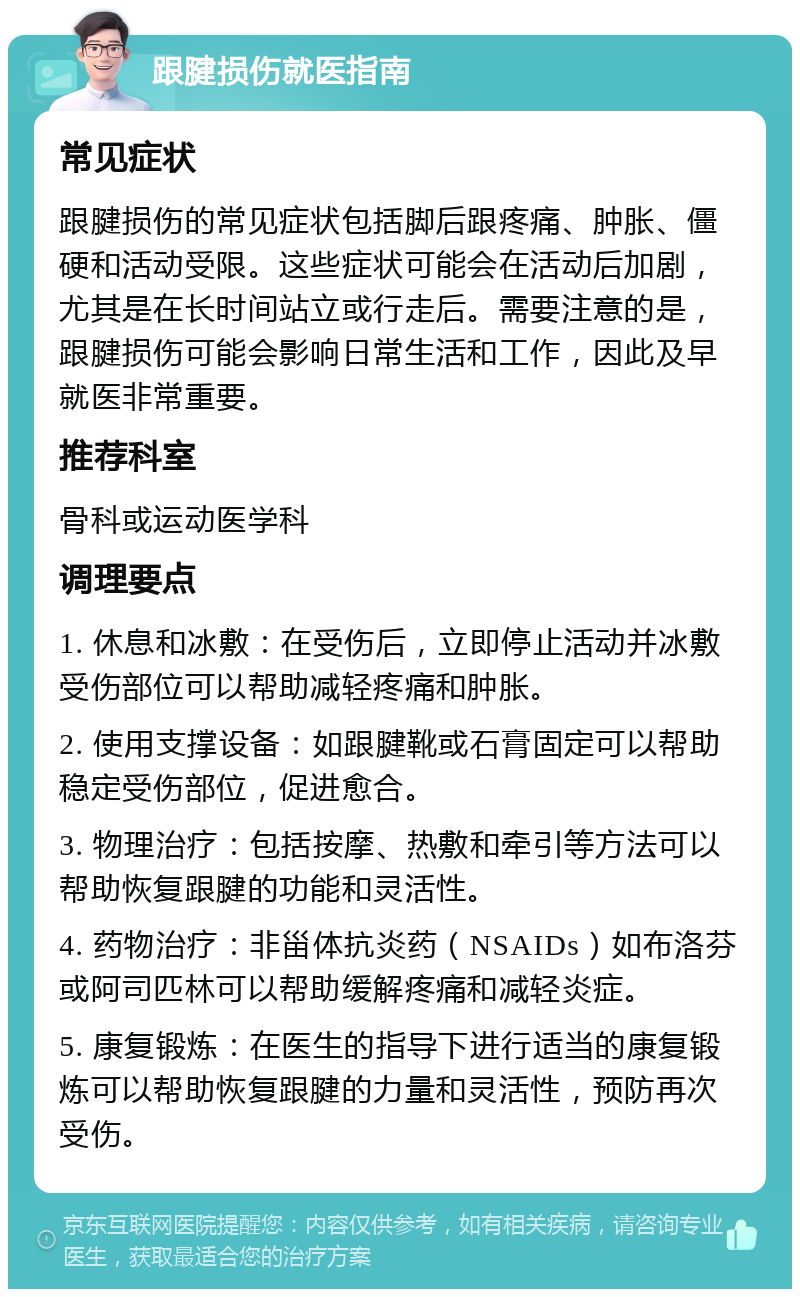 跟腱损伤就医指南 常见症状 跟腱损伤的常见症状包括脚后跟疼痛、肿胀、僵硬和活动受限。这些症状可能会在活动后加剧，尤其是在长时间站立或行走后。需要注意的是，跟腱损伤可能会影响日常生活和工作，因此及早就医非常重要。 推荐科室 骨科或运动医学科 调理要点 1. 休息和冰敷：在受伤后，立即停止活动并冰敷受伤部位可以帮助减轻疼痛和肿胀。 2. 使用支撑设备：如跟腱靴或石膏固定可以帮助稳定受伤部位，促进愈合。 3. 物理治疗：包括按摩、热敷和牵引等方法可以帮助恢复跟腱的功能和灵活性。 4. 药物治疗：非甾体抗炎药（NSAIDs）如布洛芬或阿司匹林可以帮助缓解疼痛和减轻炎症。 5. 康复锻炼：在医生的指导下进行适当的康复锻炼可以帮助恢复跟腱的力量和灵活性，预防再次受伤。