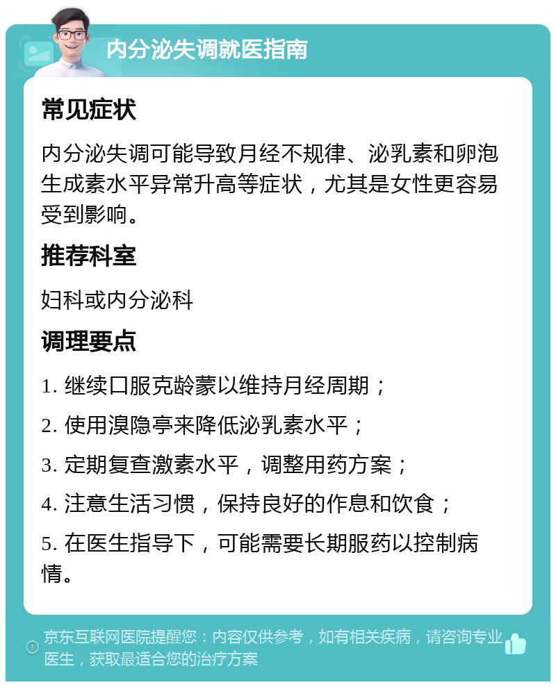 内分泌失调就医指南 常见症状 内分泌失调可能导致月经不规律、泌乳素和卵泡生成素水平异常升高等症状，尤其是女性更容易受到影响。 推荐科室 妇科或内分泌科 调理要点 1. 继续口服克龄蒙以维持月经周期； 2. 使用溴隐亭来降低泌乳素水平； 3. 定期复查激素水平，调整用药方案； 4. 注意生活习惯，保持良好的作息和饮食； 5. 在医生指导下，可能需要长期服药以控制病情。