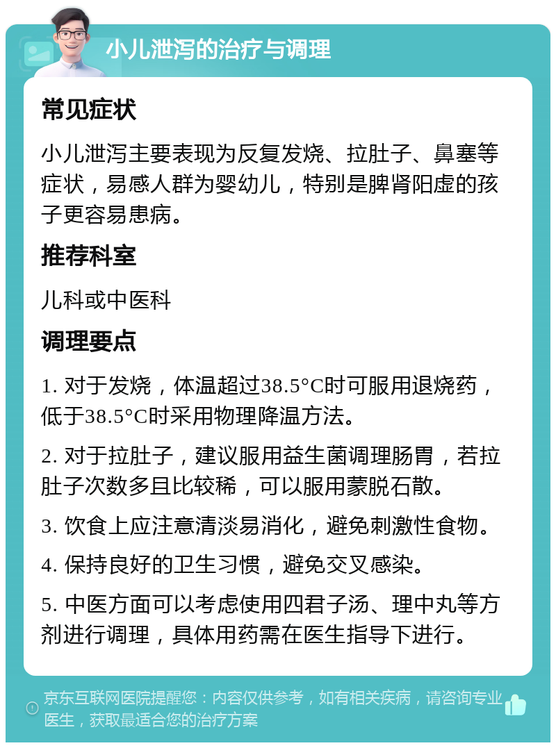 小儿泄泻的治疗与调理 常见症状 小儿泄泻主要表现为反复发烧、拉肚子、鼻塞等症状，易感人群为婴幼儿，特别是脾肾阳虚的孩子更容易患病。 推荐科室 儿科或中医科 调理要点 1. 对于发烧，体温超过38.5°C时可服用退烧药，低于38.5°C时采用物理降温方法。 2. 对于拉肚子，建议服用益生菌调理肠胃，若拉肚子次数多且比较稀，可以服用蒙脱石散。 3. 饮食上应注意清淡易消化，避免刺激性食物。 4. 保持良好的卫生习惯，避免交叉感染。 5. 中医方面可以考虑使用四君子汤、理中丸等方剂进行调理，具体用药需在医生指导下进行。