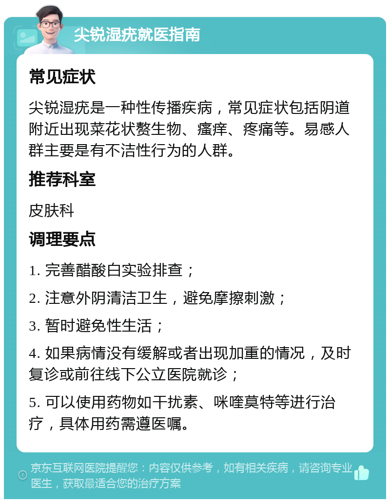 尖锐湿疣就医指南 常见症状 尖锐湿疣是一种性传播疾病，常见症状包括阴道附近出现菜花状赘生物、瘙痒、疼痛等。易感人群主要是有不洁性行为的人群。 推荐科室 皮肤科 调理要点 1. 完善醋酸白实验排查； 2. 注意外阴清洁卫生，避免摩擦刺激； 3. 暂时避免性生活； 4. 如果病情没有缓解或者出现加重的情况，及时复诊或前往线下公立医院就诊； 5. 可以使用药物如干扰素、咪喹莫特等进行治疗，具体用药需遵医嘱。