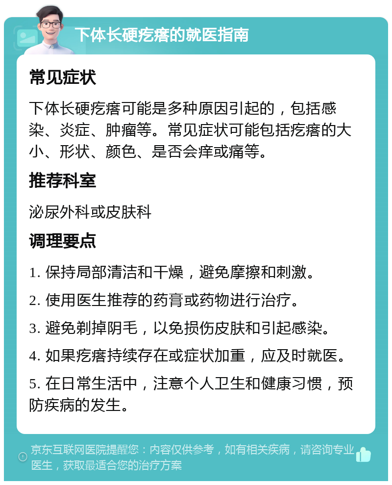 下体长硬疙瘩的就医指南 常见症状 下体长硬疙瘩可能是多种原因引起的，包括感染、炎症、肿瘤等。常见症状可能包括疙瘩的大小、形状、颜色、是否会痒或痛等。 推荐科室 泌尿外科或皮肤科 调理要点 1. 保持局部清洁和干燥，避免摩擦和刺激。 2. 使用医生推荐的药膏或药物进行治疗。 3. 避免剃掉阴毛，以免损伤皮肤和引起感染。 4. 如果疙瘩持续存在或症状加重，应及时就医。 5. 在日常生活中，注意个人卫生和健康习惯，预防疾病的发生。