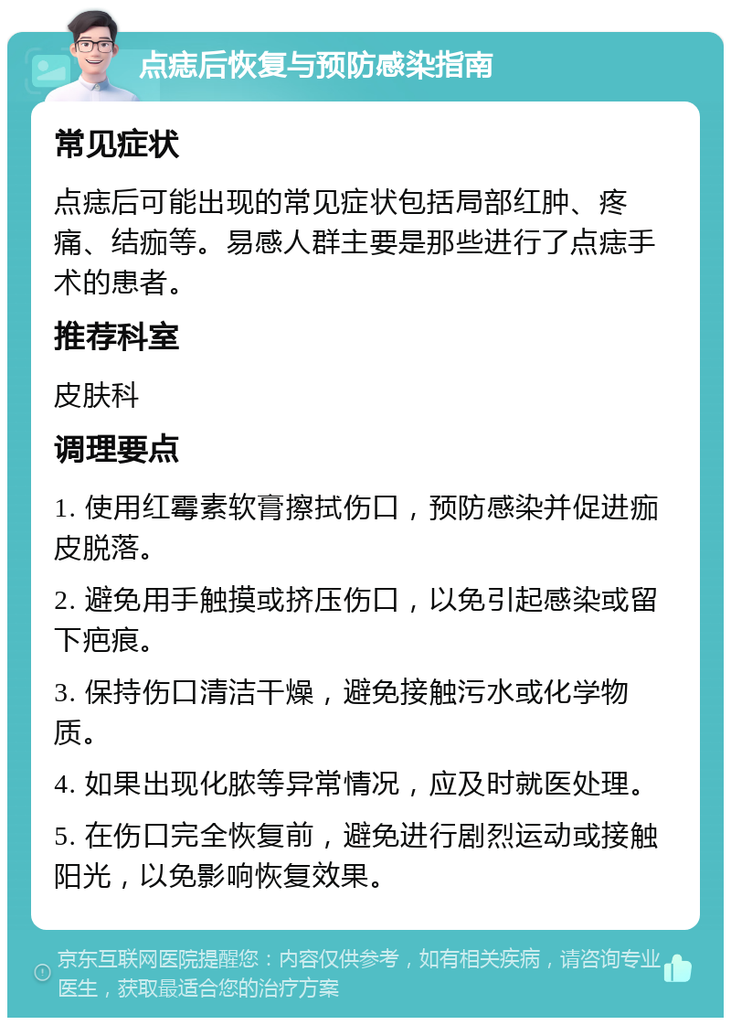 点痣后恢复与预防感染指南 常见症状 点痣后可能出现的常见症状包括局部红肿、疼痛、结痂等。易感人群主要是那些进行了点痣手术的患者。 推荐科室 皮肤科 调理要点 1. 使用红霉素软膏擦拭伤口，预防感染并促进痂皮脱落。 2. 避免用手触摸或挤压伤口，以免引起感染或留下疤痕。 3. 保持伤口清洁干燥，避免接触污水或化学物质。 4. 如果出现化脓等异常情况，应及时就医处理。 5. 在伤口完全恢复前，避免进行剧烈运动或接触阳光，以免影响恢复效果。