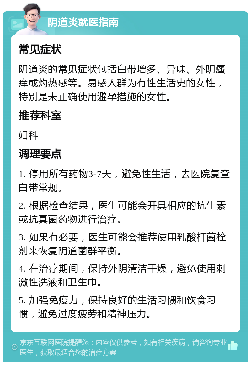 阴道炎就医指南 常见症状 阴道炎的常见症状包括白带增多、异味、外阴瘙痒或灼热感等。易感人群为有性生活史的女性，特别是未正确使用避孕措施的女性。 推荐科室 妇科 调理要点 1. 停用所有药物3-7天，避免性生活，去医院复查白带常规。 2. 根据检查结果，医生可能会开具相应的抗生素或抗真菌药物进行治疗。 3. 如果有必要，医生可能会推荐使用乳酸杆菌栓剂来恢复阴道菌群平衡。 4. 在治疗期间，保持外阴清洁干燥，避免使用刺激性洗液和卫生巾。 5. 加强免疫力，保持良好的生活习惯和饮食习惯，避免过度疲劳和精神压力。