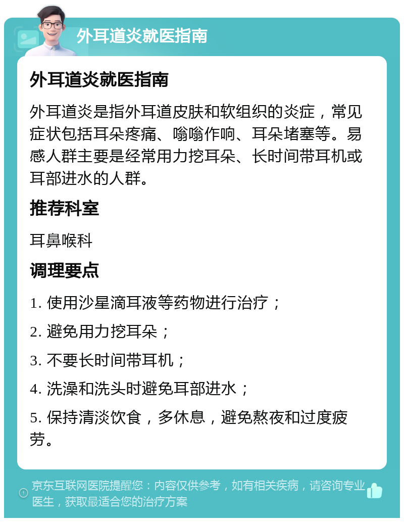 外耳道炎就医指南 外耳道炎就医指南 外耳道炎是指外耳道皮肤和软组织的炎症，常见症状包括耳朵疼痛、嗡嗡作响、耳朵堵塞等。易感人群主要是经常用力挖耳朵、长时间带耳机或耳部进水的人群。 推荐科室 耳鼻喉科 调理要点 1. 使用沙星滴耳液等药物进行治疗； 2. 避免用力挖耳朵； 3. 不要长时间带耳机； 4. 洗澡和洗头时避免耳部进水； 5. 保持清淡饮食，多休息，避免熬夜和过度疲劳。