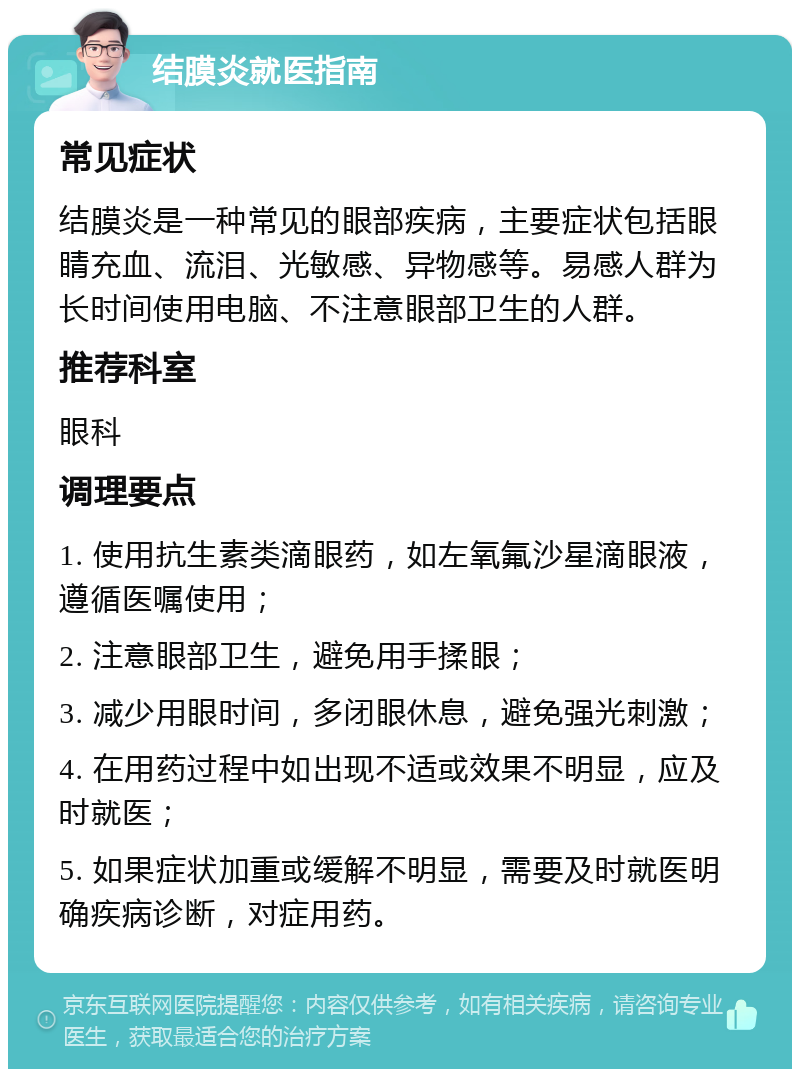 结膜炎就医指南 常见症状 结膜炎是一种常见的眼部疾病，主要症状包括眼睛充血、流泪、光敏感、异物感等。易感人群为长时间使用电脑、不注意眼部卫生的人群。 推荐科室 眼科 调理要点 1. 使用抗生素类滴眼药，如左氧氟沙星滴眼液，遵循医嘱使用； 2. 注意眼部卫生，避免用手揉眼； 3. 减少用眼时间，多闭眼休息，避免强光刺激； 4. 在用药过程中如出现不适或效果不明显，应及时就医； 5. 如果症状加重或缓解不明显，需要及时就医明确疾病诊断，对症用药。