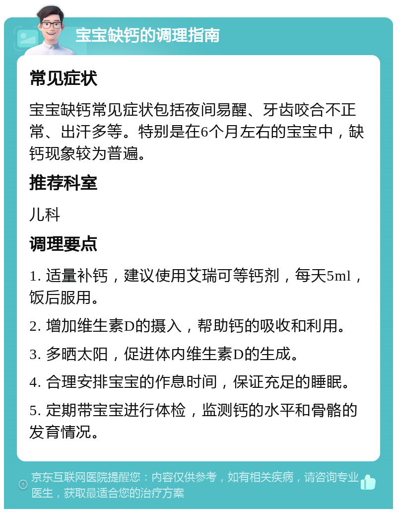 宝宝缺钙的调理指南 常见症状 宝宝缺钙常见症状包括夜间易醒、牙齿咬合不正常、出汗多等。特别是在6个月左右的宝宝中，缺钙现象较为普遍。 推荐科室 儿科 调理要点 1. 适量补钙，建议使用艾瑞可等钙剂，每天5ml，饭后服用。 2. 增加维生素D的摄入，帮助钙的吸收和利用。 3. 多晒太阳，促进体内维生素D的生成。 4. 合理安排宝宝的作息时间，保证充足的睡眠。 5. 定期带宝宝进行体检，监测钙的水平和骨骼的发育情况。