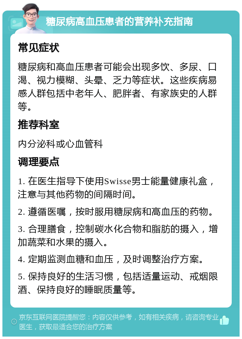 糖尿病高血压患者的营养补充指南 常见症状 糖尿病和高血压患者可能会出现多饮、多尿、口渴、视力模糊、头晕、乏力等症状。这些疾病易感人群包括中老年人、肥胖者、有家族史的人群等。 推荐科室 内分泌科或心血管科 调理要点 1. 在医生指导下使用Swisse男士能量健康礼盒，注意与其他药物的间隔时间。 2. 遵循医嘱，按时服用糖尿病和高血压的药物。 3. 合理膳食，控制碳水化合物和脂肪的摄入，增加蔬菜和水果的摄入。 4. 定期监测血糖和血压，及时调整治疗方案。 5. 保持良好的生活习惯，包括适量运动、戒烟限酒、保持良好的睡眠质量等。