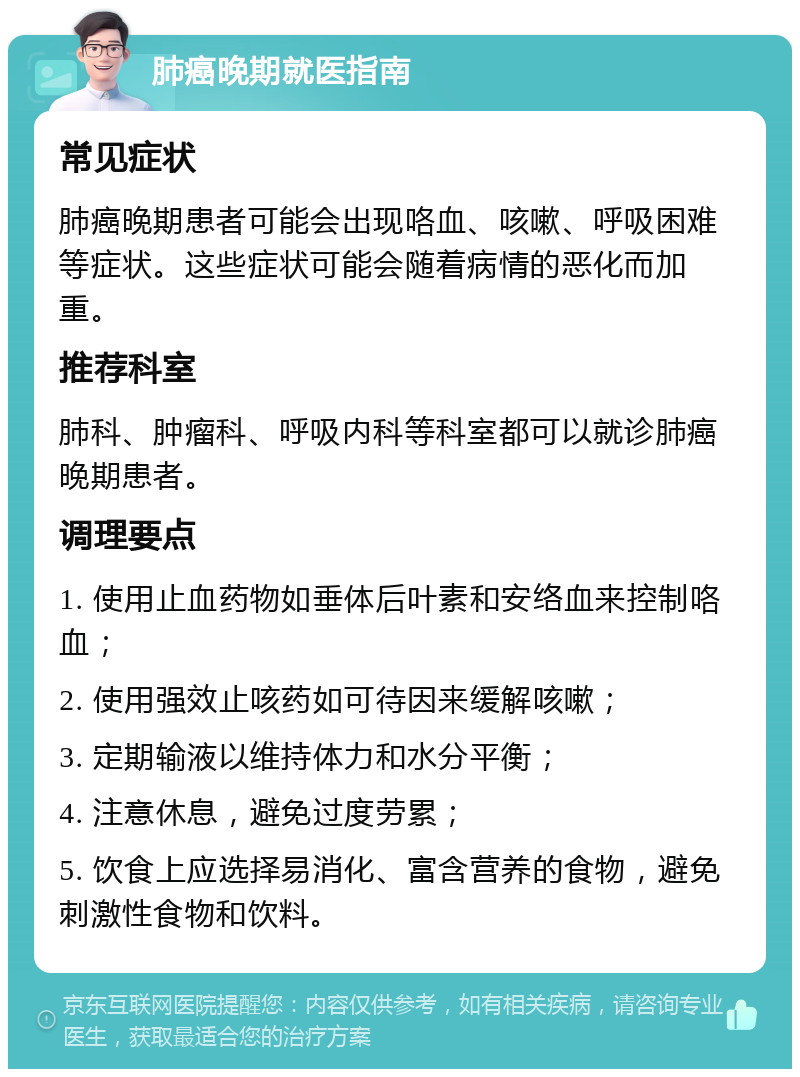 肺癌晚期就医指南 常见症状 肺癌晚期患者可能会出现咯血、咳嗽、呼吸困难等症状。这些症状可能会随着病情的恶化而加重。 推荐科室 肺科、肿瘤科、呼吸内科等科室都可以就诊肺癌晚期患者。 调理要点 1. 使用止血药物如垂体后叶素和安络血来控制咯血； 2. 使用强效止咳药如可待因来缓解咳嗽； 3. 定期输液以维持体力和水分平衡； 4. 注意休息，避免过度劳累； 5. 饮食上应选择易消化、富含营养的食物，避免刺激性食物和饮料。