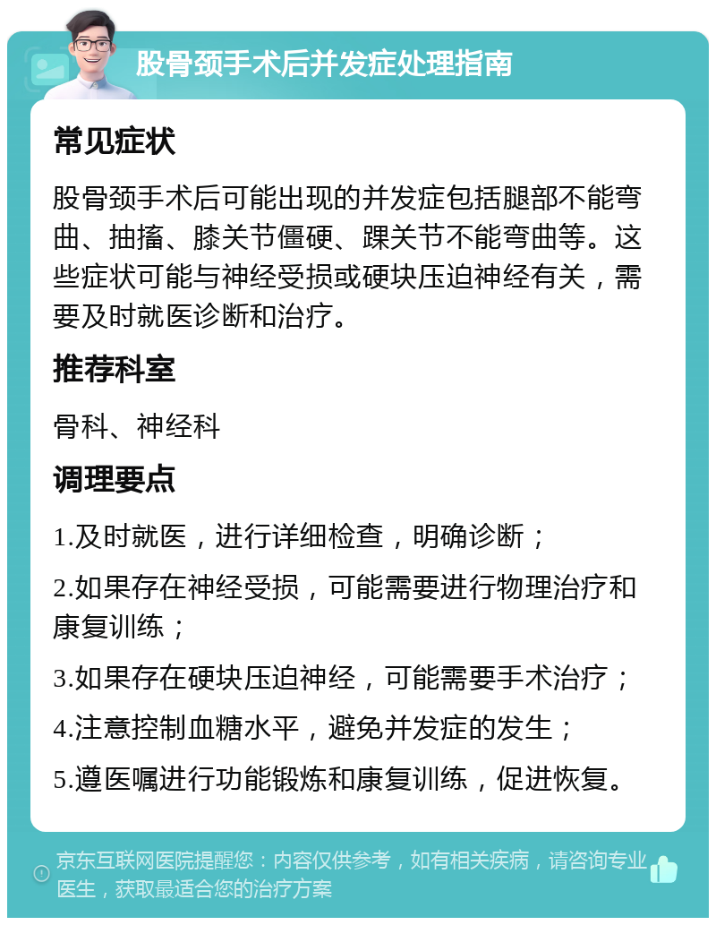 股骨颈手术后并发症处理指南 常见症状 股骨颈手术后可能出现的并发症包括腿部不能弯曲、抽搐、膝关节僵硬、踝关节不能弯曲等。这些症状可能与神经受损或硬块压迫神经有关，需要及时就医诊断和治疗。 推荐科室 骨科、神经科 调理要点 1.及时就医，进行详细检查，明确诊断； 2.如果存在神经受损，可能需要进行物理治疗和康复训练； 3.如果存在硬块压迫神经，可能需要手术治疗； 4.注意控制血糖水平，避免并发症的发生； 5.遵医嘱进行功能锻炼和康复训练，促进恢复。