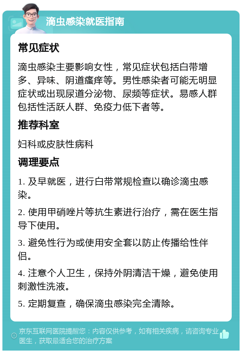 滴虫感染就医指南 常见症状 滴虫感染主要影响女性，常见症状包括白带增多、异味、阴道瘙痒等。男性感染者可能无明显症状或出现尿道分泌物、尿频等症状。易感人群包括性活跃人群、免疫力低下者等。 推荐科室 妇科或皮肤性病科 调理要点 1. 及早就医，进行白带常规检查以确诊滴虫感染。 2. 使用甲硝唑片等抗生素进行治疗，需在医生指导下使用。 3. 避免性行为或使用安全套以防止传播给性伴侣。 4. 注意个人卫生，保持外阴清洁干燥，避免使用刺激性洗液。 5. 定期复查，确保滴虫感染完全清除。