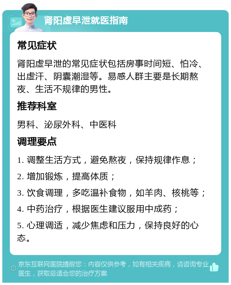 肾阳虚早泄就医指南 常见症状 肾阳虚早泄的常见症状包括房事时间短、怕冷、出虚汗、阴囊潮湿等。易感人群主要是长期熬夜、生活不规律的男性。 推荐科室 男科、泌尿外科、中医科 调理要点 1. 调整生活方式，避免熬夜，保持规律作息； 2. 增加锻炼，提高体质； 3. 饮食调理，多吃温补食物，如羊肉、核桃等； 4. 中药治疗，根据医生建议服用中成药； 5. 心理调适，减少焦虑和压力，保持良好的心态。