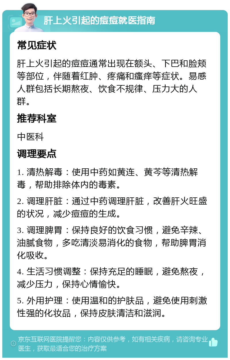 肝上火引起的痘痘就医指南 常见症状 肝上火引起的痘痘通常出现在额头、下巴和脸颊等部位，伴随着红肿、疼痛和瘙痒等症状。易感人群包括长期熬夜、饮食不规律、压力大的人群。 推荐科室 中医科 调理要点 1. 清热解毒：使用中药如黄连、黄芩等清热解毒，帮助排除体内的毒素。 2. 调理肝脏：通过中药调理肝脏，改善肝火旺盛的状况，减少痘痘的生成。 3. 调理脾胃：保持良好的饮食习惯，避免辛辣、油腻食物，多吃清淡易消化的食物，帮助脾胃消化吸收。 4. 生活习惯调整：保持充足的睡眠，避免熬夜，减少压力，保持心情愉快。 5. 外用护理：使用温和的护肤品，避免使用刺激性强的化妆品，保持皮肤清洁和滋润。