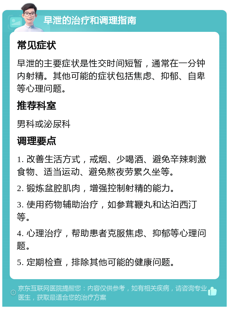 早泄的治疗和调理指南 常见症状 早泄的主要症状是性交时间短暂，通常在一分钟内射精。其他可能的症状包括焦虑、抑郁、自卑等心理问题。 推荐科室 男科或泌尿科 调理要点 1. 改善生活方式，戒烟、少喝酒、避免辛辣刺激食物、适当运动、避免熬夜劳累久坐等。 2. 锻炼盆腔肌肉，增强控制射精的能力。 3. 使用药物辅助治疗，如参茸鞭丸和达泊西汀等。 4. 心理治疗，帮助患者克服焦虑、抑郁等心理问题。 5. 定期检查，排除其他可能的健康问题。