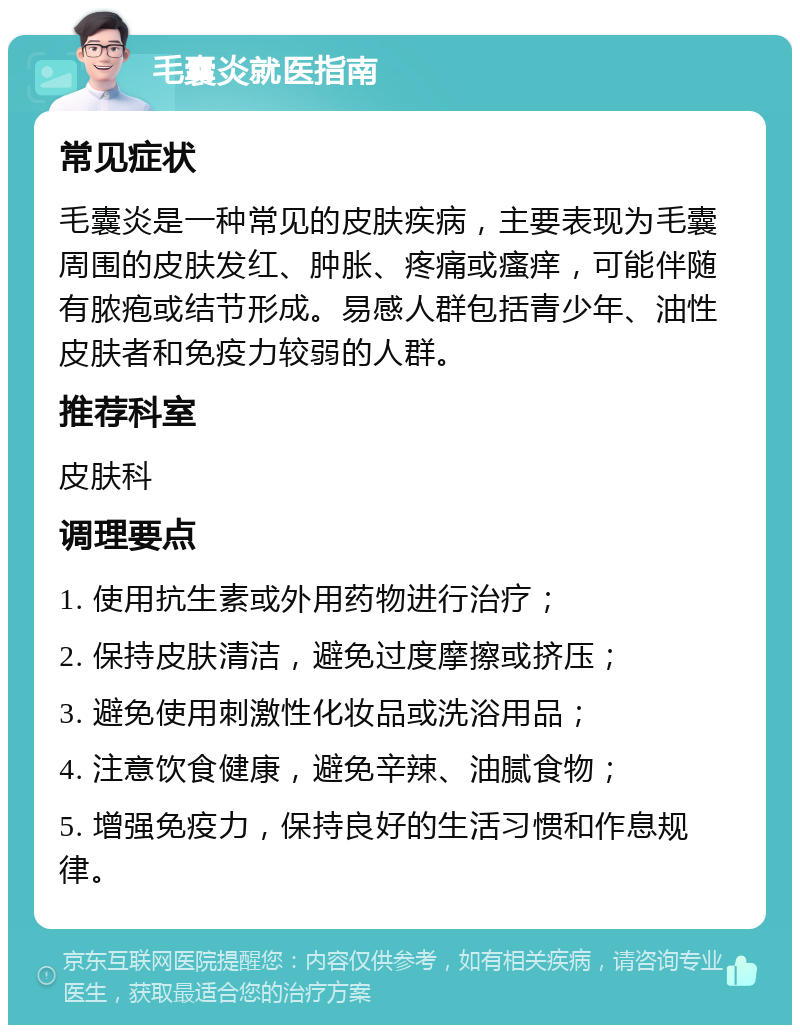 毛囊炎就医指南 常见症状 毛囊炎是一种常见的皮肤疾病，主要表现为毛囊周围的皮肤发红、肿胀、疼痛或瘙痒，可能伴随有脓疱或结节形成。易感人群包括青少年、油性皮肤者和免疫力较弱的人群。 推荐科室 皮肤科 调理要点 1. 使用抗生素或外用药物进行治疗； 2. 保持皮肤清洁，避免过度摩擦或挤压； 3. 避免使用刺激性化妆品或洗浴用品； 4. 注意饮食健康，避免辛辣、油腻食物； 5. 增强免疫力，保持良好的生活习惯和作息规律。