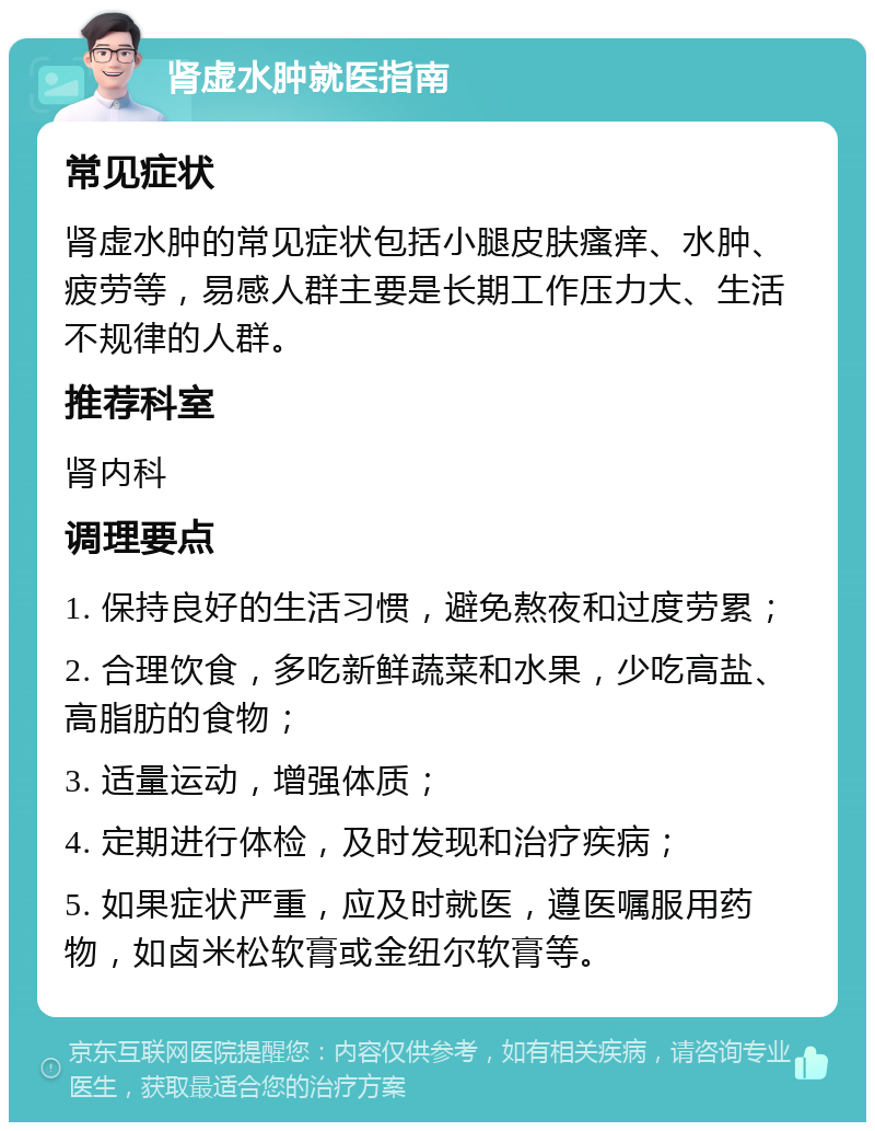 肾虚水肿就医指南 常见症状 肾虚水肿的常见症状包括小腿皮肤瘙痒、水肿、疲劳等，易感人群主要是长期工作压力大、生活不规律的人群。 推荐科室 肾内科 调理要点 1. 保持良好的生活习惯，避免熬夜和过度劳累； 2. 合理饮食，多吃新鲜蔬菜和水果，少吃高盐、高脂肪的食物； 3. 适量运动，增强体质； 4. 定期进行体检，及时发现和治疗疾病； 5. 如果症状严重，应及时就医，遵医嘱服用药物，如卤米松软膏或金纽尔软膏等。