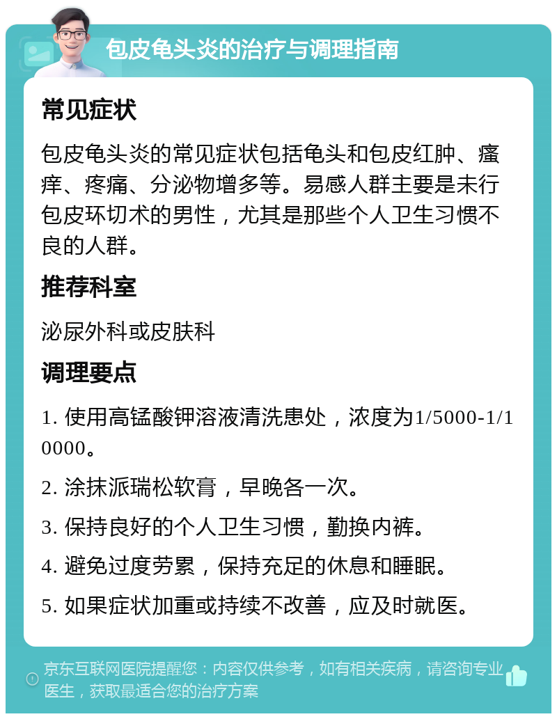 包皮龟头炎的治疗与调理指南 常见症状 包皮龟头炎的常见症状包括龟头和包皮红肿、瘙痒、疼痛、分泌物增多等。易感人群主要是未行包皮环切术的男性，尤其是那些个人卫生习惯不良的人群。 推荐科室 泌尿外科或皮肤科 调理要点 1. 使用高锰酸钾溶液清洗患处，浓度为1/5000-1/10000。 2. 涂抹派瑞松软膏，早晚各一次。 3. 保持良好的个人卫生习惯，勤换内裤。 4. 避免过度劳累，保持充足的休息和睡眠。 5. 如果症状加重或持续不改善，应及时就医。