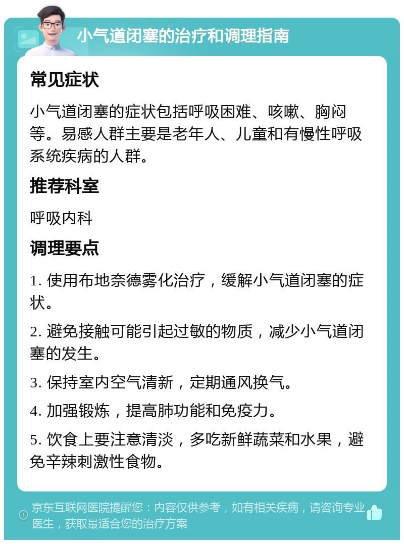 小气道闭塞的治疗和调理指南 常见症状 小气道闭塞的症状包括呼吸困难、咳嗽、胸闷等。易感人群主要是老年人、儿童和有慢性呼吸系统疾病的人群。 推荐科室 呼吸内科 调理要点 1. 使用布地奈德雾化治疗，缓解小气道闭塞的症状。 2. 避免接触可能引起过敏的物质，减少小气道闭塞的发生。 3. 保持室内空气清新，定期通风换气。 4. 加强锻炼，提高肺功能和免疫力。 5. 饮食上要注意清淡，多吃新鲜蔬菜和水果，避免辛辣刺激性食物。