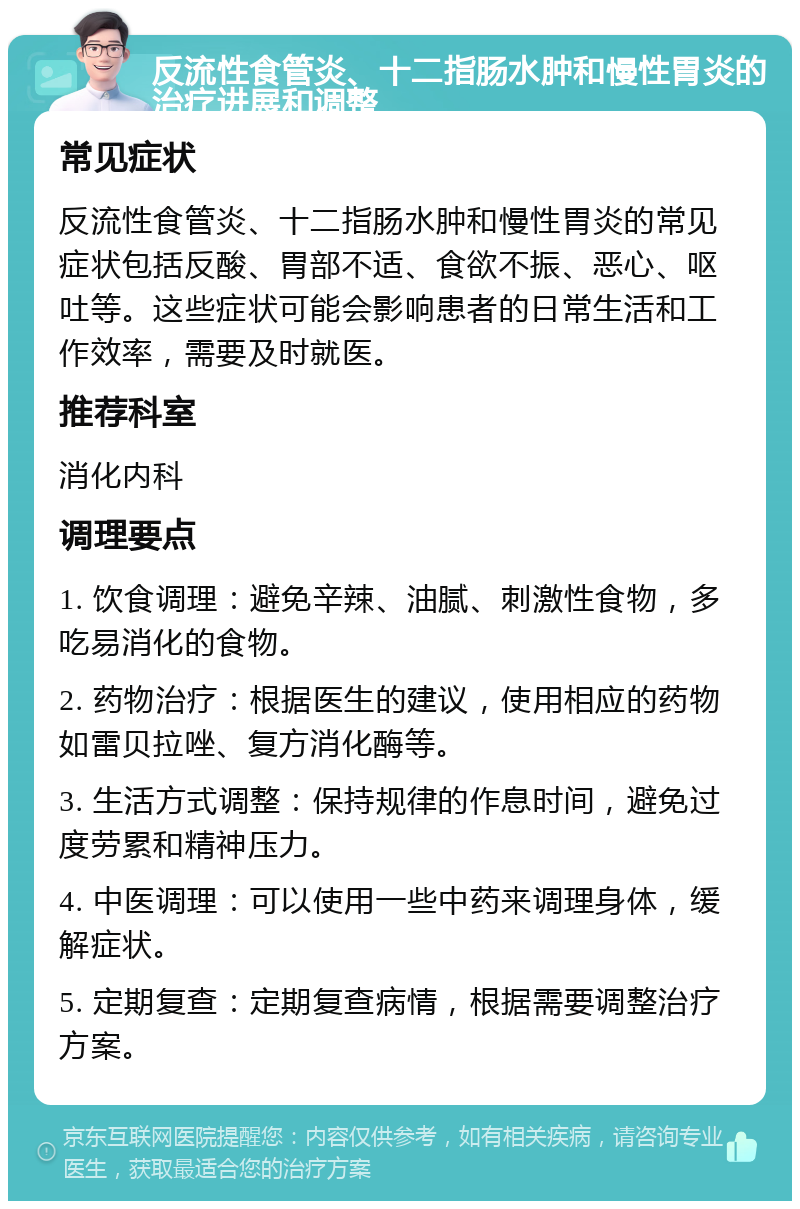 反流性食管炎、十二指肠水肿和慢性胃炎的治疗进展和调整 常见症状 反流性食管炎、十二指肠水肿和慢性胃炎的常见症状包括反酸、胃部不适、食欲不振、恶心、呕吐等。这些症状可能会影响患者的日常生活和工作效率，需要及时就医。 推荐科室 消化内科 调理要点 1. 饮食调理：避免辛辣、油腻、刺激性食物，多吃易消化的食物。 2. 药物治疗：根据医生的建议，使用相应的药物如雷贝拉唑、复方消化酶等。 3. 生活方式调整：保持规律的作息时间，避免过度劳累和精神压力。 4. 中医调理：可以使用一些中药来调理身体，缓解症状。 5. 定期复查：定期复查病情，根据需要调整治疗方案。