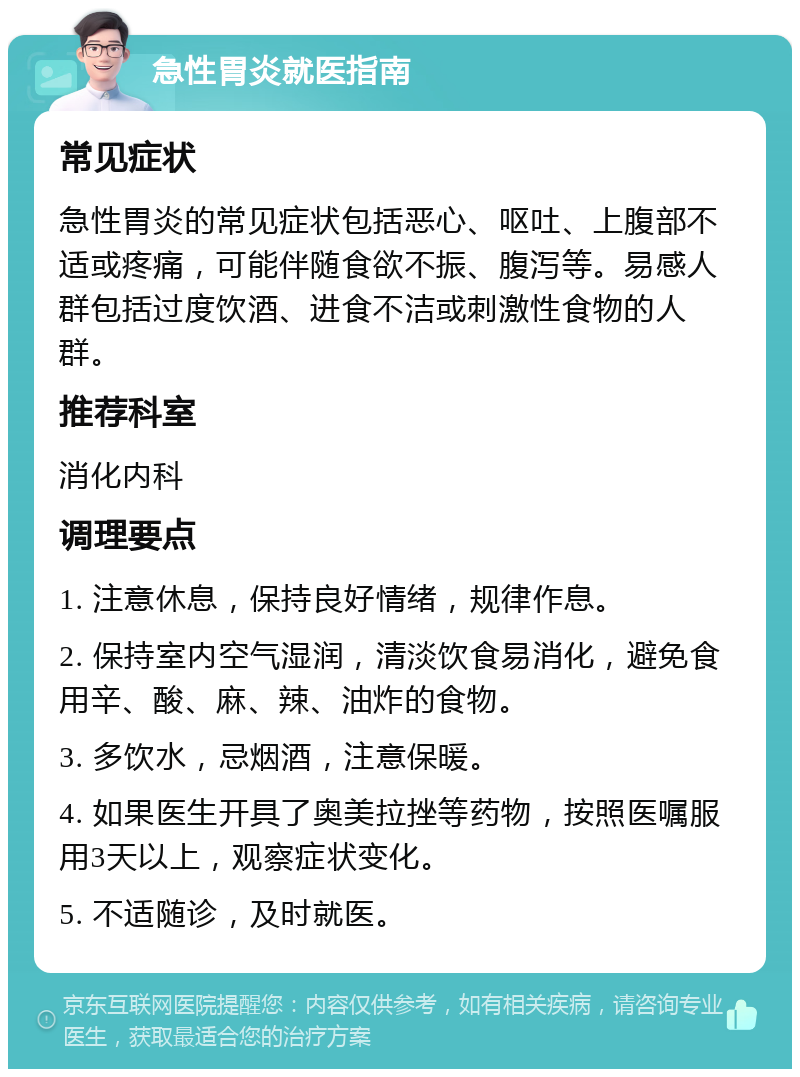 急性胃炎就医指南 常见症状 急性胃炎的常见症状包括恶心、呕吐、上腹部不适或疼痛，可能伴随食欲不振、腹泻等。易感人群包括过度饮酒、进食不洁或刺激性食物的人群。 推荐科室 消化内科 调理要点 1. 注意休息，保持良好情绪，规律作息。 2. 保持室内空气湿润，清淡饮食易消化，避免食用辛、酸、麻、辣、油炸的食物。 3. 多饮水，忌烟酒，注意保暖。 4. 如果医生开具了奥美拉挫等药物，按照医嘱服用3天以上，观察症状变化。 5. 不适随诊，及时就医。