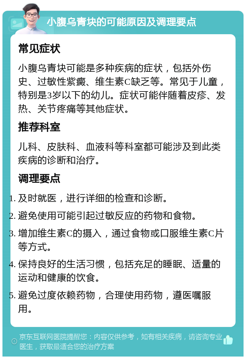 小腹乌青块的可能原因及调理要点 常见症状 小腹乌青块可能是多种疾病的症状，包括外伤史、过敏性紫癜、维生素C缺乏等。常见于儿童，特别是3岁以下的幼儿。症状可能伴随着皮疹、发热、关节疼痛等其他症状。 推荐科室 儿科、皮肤科、血液科等科室都可能涉及到此类疾病的诊断和治疗。 调理要点 及时就医，进行详细的检查和诊断。 避免使用可能引起过敏反应的药物和食物。 增加维生素C的摄入，通过食物或口服维生素C片等方式。 保持良好的生活习惯，包括充足的睡眠、适量的运动和健康的饮食。 避免过度依赖药物，合理使用药物，遵医嘱服用。