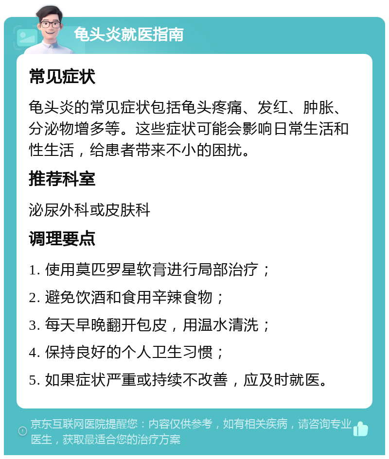 龟头炎就医指南 常见症状 龟头炎的常见症状包括龟头疼痛、发红、肿胀、分泌物增多等。这些症状可能会影响日常生活和性生活，给患者带来不小的困扰。 推荐科室 泌尿外科或皮肤科 调理要点 1. 使用莫匹罗星软膏进行局部治疗； 2. 避免饮酒和食用辛辣食物； 3. 每天早晚翻开包皮，用温水清洗； 4. 保持良好的个人卫生习惯； 5. 如果症状严重或持续不改善，应及时就医。