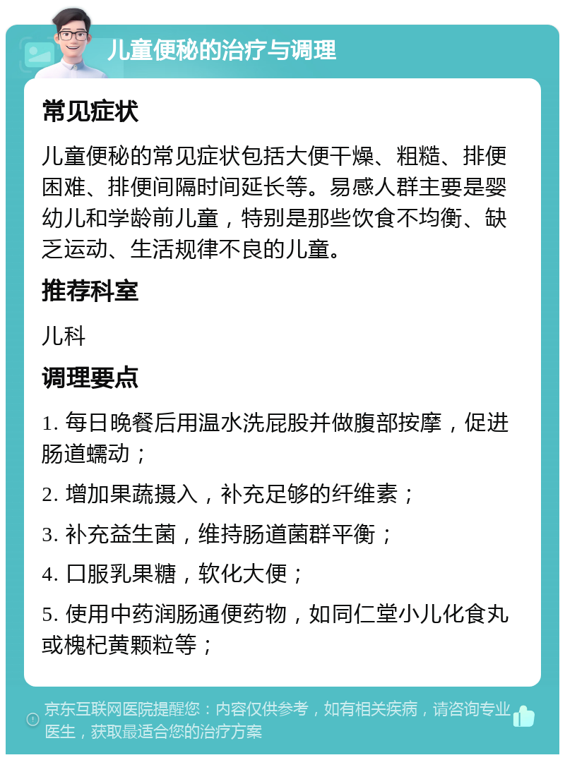 儿童便秘的治疗与调理 常见症状 儿童便秘的常见症状包括大便干燥、粗糙、排便困难、排便间隔时间延长等。易感人群主要是婴幼儿和学龄前儿童，特别是那些饮食不均衡、缺乏运动、生活规律不良的儿童。 推荐科室 儿科 调理要点 1. 每日晚餐后用温水洗屁股并做腹部按摩，促进肠道蠕动； 2. 增加果蔬摄入，补充足够的纤维素； 3. 补充益生菌，维持肠道菌群平衡； 4. 口服乳果糖，软化大便； 5. 使用中药润肠通便药物，如同仁堂小儿化食丸或槐杞黄颗粒等；