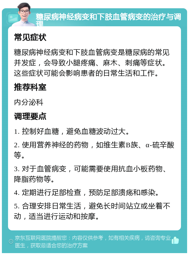 糖尿病神经病变和下肢血管病变的治疗与调理 常见症状 糖尿病神经病变和下肢血管病变是糖尿病的常见并发症，会导致小腿疼痛、麻木、刺痛等症状。这些症状可能会影响患者的日常生活和工作。 推荐科室 内分泌科 调理要点 1. 控制好血糖，避免血糖波动过大。 2. 使用营养神经的药物，如维生素B族、α-硫辛酸等。 3. 对于血管病变，可能需要使用抗血小板药物、降脂药物等。 4. 定期进行足部检查，预防足部溃疡和感染。 5. 合理安排日常生活，避免长时间站立或坐着不动，适当进行运动和按摩。