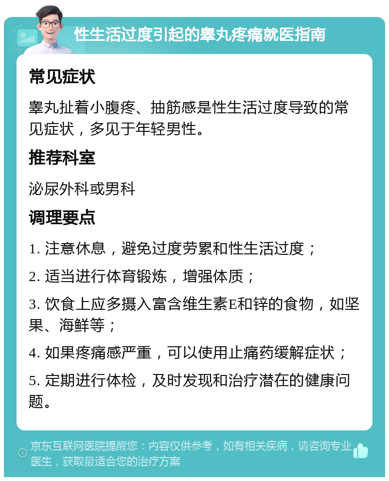 性生活过度引起的睾丸疼痛就医指南 常见症状 睾丸扯着小腹疼、抽筋感是性生活过度导致的常见症状，多见于年轻男性。 推荐科室 泌尿外科或男科 调理要点 1. 注意休息，避免过度劳累和性生活过度； 2. 适当进行体育锻炼，增强体质； 3. 饮食上应多摄入富含维生素E和锌的食物，如坚果、海鲜等； 4. 如果疼痛感严重，可以使用止痛药缓解症状； 5. 定期进行体检，及时发现和治疗潜在的健康问题。