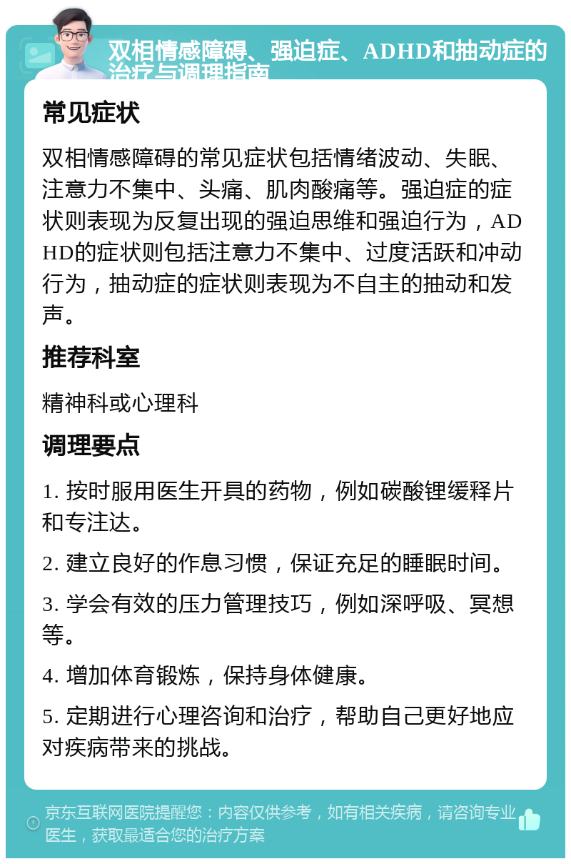 双相情感障碍、强迫症、ADHD和抽动症的治疗与调理指南 常见症状 双相情感障碍的常见症状包括情绪波动、失眠、注意力不集中、头痛、肌肉酸痛等。强迫症的症状则表现为反复出现的强迫思维和强迫行为，ADHD的症状则包括注意力不集中、过度活跃和冲动行为，抽动症的症状则表现为不自主的抽动和发声。 推荐科室 精神科或心理科 调理要点 1. 按时服用医生开具的药物，例如碳酸锂缓释片和专注达。 2. 建立良好的作息习惯，保证充足的睡眠时间。 3. 学会有效的压力管理技巧，例如深呼吸、冥想等。 4. 增加体育锻炼，保持身体健康。 5. 定期进行心理咨询和治疗，帮助自己更好地应对疾病带来的挑战。