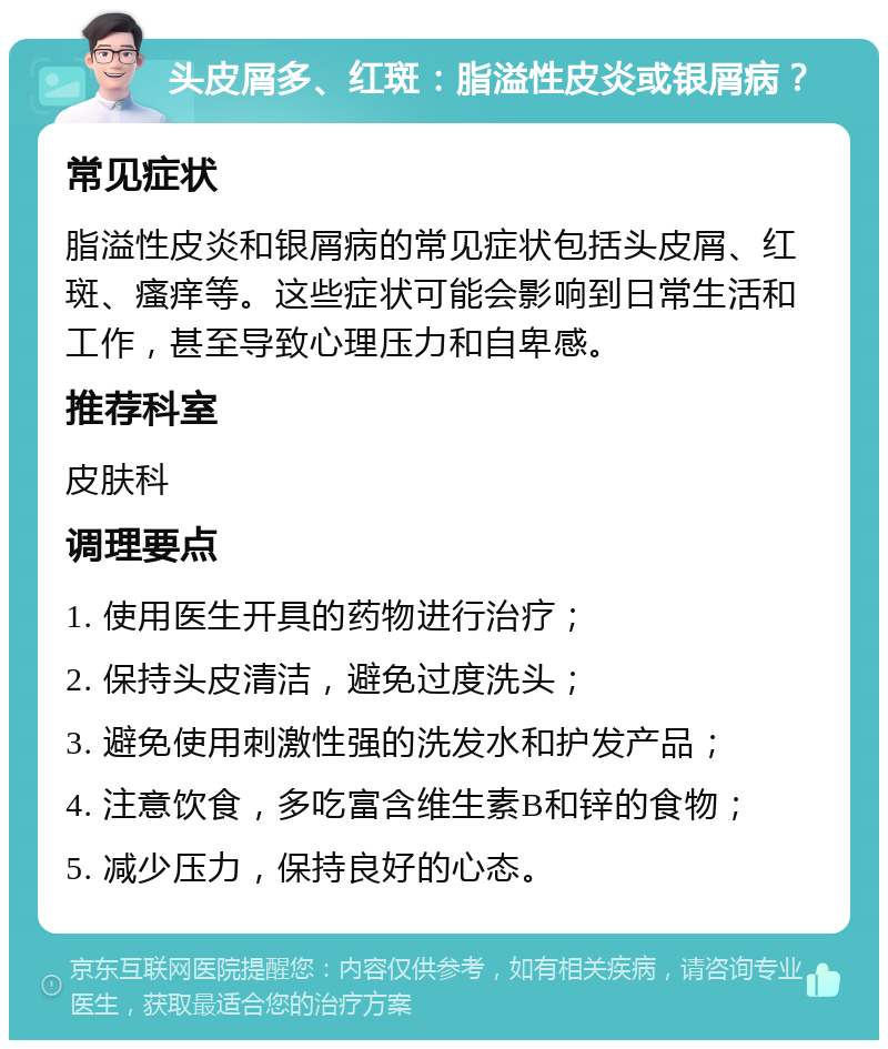 头皮屑多、红斑：脂溢性皮炎或银屑病？ 常见症状 脂溢性皮炎和银屑病的常见症状包括头皮屑、红斑、瘙痒等。这些症状可能会影响到日常生活和工作，甚至导致心理压力和自卑感。 推荐科室 皮肤科 调理要点 1. 使用医生开具的药物进行治疗； 2. 保持头皮清洁，避免过度洗头； 3. 避免使用刺激性强的洗发水和护发产品； 4. 注意饮食，多吃富含维生素B和锌的食物； 5. 减少压力，保持良好的心态。