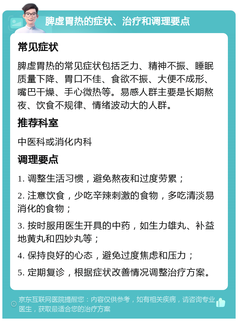 脾虚胃热的症状、治疗和调理要点 常见症状 脾虚胃热的常见症状包括乏力、精神不振、睡眠质量下降、胃口不佳、食欲不振、大便不成形、嘴巴干燥、手心微热等。易感人群主要是长期熬夜、饮食不规律、情绪波动大的人群。 推荐科室 中医科或消化内科 调理要点 1. 调整生活习惯，避免熬夜和过度劳累； 2. 注意饮食，少吃辛辣刺激的食物，多吃清淡易消化的食物； 3. 按时服用医生开具的中药，如生力雄丸、补益地黄丸和四妙丸等； 4. 保持良好的心态，避免过度焦虑和压力； 5. 定期复诊，根据症状改善情况调整治疗方案。