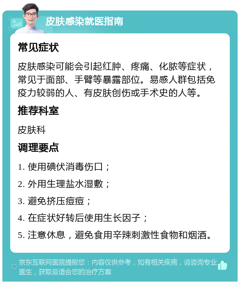 皮肤感染就医指南 常见症状 皮肤感染可能会引起红肿、疼痛、化脓等症状，常见于面部、手臂等暴露部位。易感人群包括免疫力较弱的人、有皮肤创伤或手术史的人等。 推荐科室 皮肤科 调理要点 1. 使用碘伏消毒伤口； 2. 外用生理盐水湿敷； 3. 避免挤压痘痘； 4. 在症状好转后使用生长因子； 5. 注意休息，避免食用辛辣刺激性食物和烟酒。