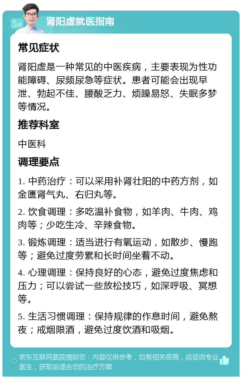 肾阳虚就医指南 常见症状 肾阳虚是一种常见的中医疾病，主要表现为性功能障碍、尿频尿急等症状。患者可能会出现早泄、勃起不佳、腰酸乏力、烦躁易怒、失眠多梦等情况。 推荐科室 中医科 调理要点 1. 中药治疗：可以采用补肾壮阳的中药方剂，如金匮肾气丸、右归丸等。 2. 饮食调理：多吃温补食物，如羊肉、牛肉、鸡肉等；少吃生冷、辛辣食物。 3. 锻炼调理：适当进行有氧运动，如散步、慢跑等；避免过度劳累和长时间坐着不动。 4. 心理调理：保持良好的心态，避免过度焦虑和压力；可以尝试一些放松技巧，如深呼吸、冥想等。 5. 生活习惯调理：保持规律的作息时间，避免熬夜；戒烟限酒，避免过度饮酒和吸烟。