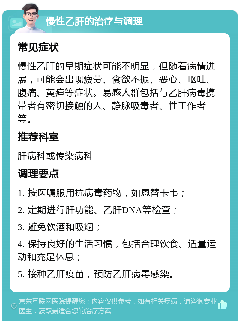 慢性乙肝的治疗与调理 常见症状 慢性乙肝的早期症状可能不明显，但随着病情进展，可能会出现疲劳、食欲不振、恶心、呕吐、腹痛、黄疸等症状。易感人群包括与乙肝病毒携带者有密切接触的人、静脉吸毒者、性工作者等。 推荐科室 肝病科或传染病科 调理要点 1. 按医嘱服用抗病毒药物，如恩替卡韦； 2. 定期进行肝功能、乙肝DNA等检查； 3. 避免饮酒和吸烟； 4. 保持良好的生活习惯，包括合理饮食、适量运动和充足休息； 5. 接种乙肝疫苗，预防乙肝病毒感染。