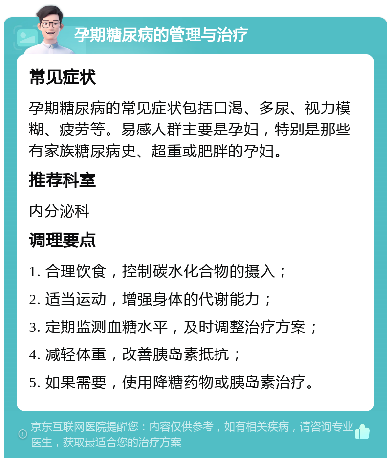 孕期糖尿病的管理与治疗 常见症状 孕期糖尿病的常见症状包括口渴、多尿、视力模糊、疲劳等。易感人群主要是孕妇，特别是那些有家族糖尿病史、超重或肥胖的孕妇。 推荐科室 内分泌科 调理要点 1. 合理饮食，控制碳水化合物的摄入； 2. 适当运动，增强身体的代谢能力； 3. 定期监测血糖水平，及时调整治疗方案； 4. 减轻体重，改善胰岛素抵抗； 5. 如果需要，使用降糖药物或胰岛素治疗。