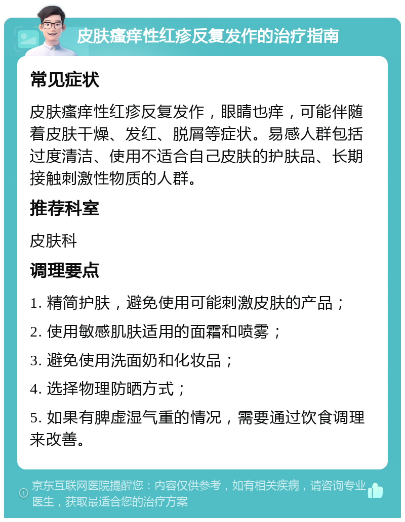 皮肤瘙痒性红疹反复发作的治疗指南 常见症状 皮肤瘙痒性红疹反复发作，眼睛也痒，可能伴随着皮肤干燥、发红、脱屑等症状。易感人群包括过度清洁、使用不适合自己皮肤的护肤品、长期接触刺激性物质的人群。 推荐科室 皮肤科 调理要点 1. 精简护肤，避免使用可能刺激皮肤的产品； 2. 使用敏感肌肤适用的面霜和喷雾； 3. 避免使用洗面奶和化妆品； 4. 选择物理防晒方式； 5. 如果有脾虚湿气重的情况，需要通过饮食调理来改善。