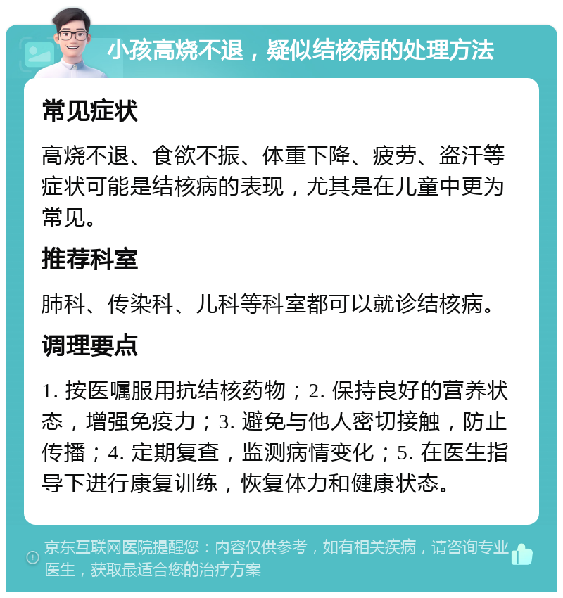 小孩高烧不退，疑似结核病的处理方法 常见症状 高烧不退、食欲不振、体重下降、疲劳、盗汗等症状可能是结核病的表现，尤其是在儿童中更为常见。 推荐科室 肺科、传染科、儿科等科室都可以就诊结核病。 调理要点 1. 按医嘱服用抗结核药物；2. 保持良好的营养状态，增强免疫力；3. 避免与他人密切接触，防止传播；4. 定期复查，监测病情变化；5. 在医生指导下进行康复训练，恢复体力和健康状态。